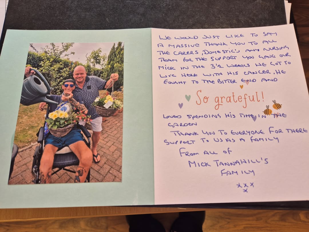 Thank you from the bottom of our hearts for the lovely card and kind sentiments we received from the family of the late Mick Tannahill.
 
Mick wasn’t with us at Lindisfarne Care Home, Ouston for very long but we hope that we made his last few weeks as comfortable and as pleasant as we possibly could. 

Thank you so much for all the lovely items he purchased for us and our garden area and also for the very generous donation of £329.87 which was collected by Mick’s family and friends at his funeral.  This has been added to our Amenities fund and will be put to good use and in memory of Mick.